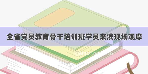 全省党员教育骨干培训班学员来滨现场观摩