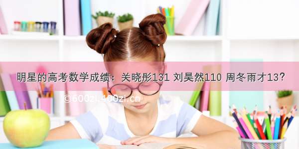 明星的高考数学成绩：关晓彤131 刘昊然110 周冬雨才13？