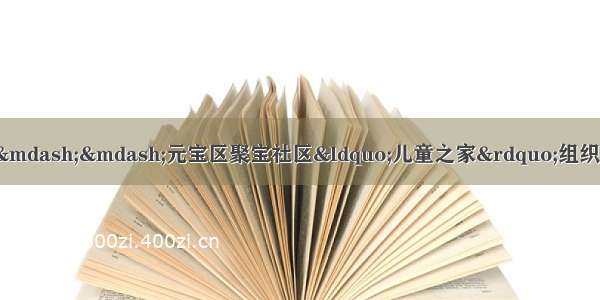 「县区动态」把爱带回家——元宝区聚宝社区“儿童之家”组织开展儿童假期安全教育和益