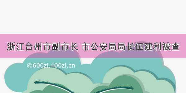 浙江台州市副市长 市公安局局长伍建利被查