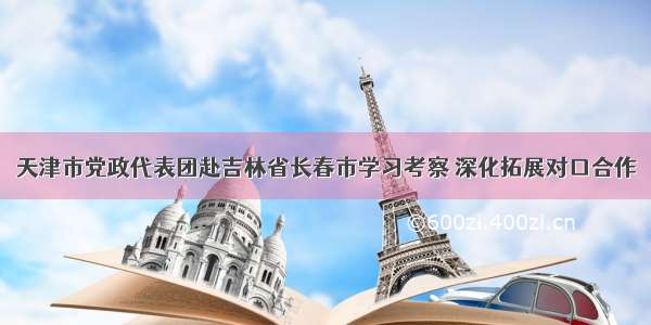 天津市党政代表团赴吉林省长春市学习考察 深化拓展对口合作