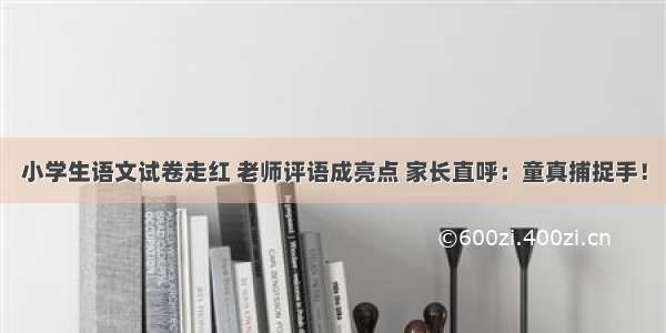 小学生语文试卷走红 老师评语成亮点 家长直呼：童真捕捉手！