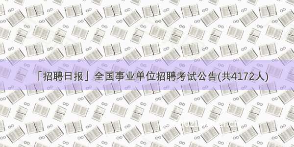 「招聘日报」全国事业单位招聘考试公告(共4172人)