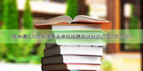 贵州遵义526联考事业单位招聘面试时间已定7月14日！