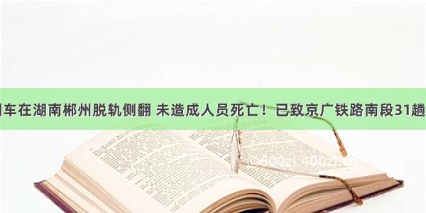 一客运列车在湖南郴州脱轨侧翻 未造成人员死亡！已致京广铁路南段31趟列车晚点