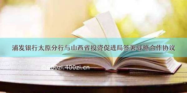 浦发银行太原分行与山西省投资促进局签署战略合作协议