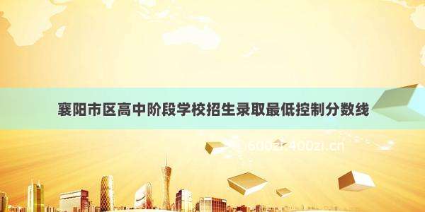 襄阳市区高中阶段学校招生录取最低控制分数线