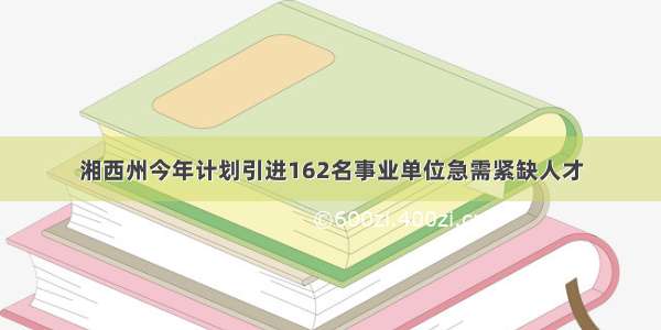 湘西州今年计划引进162名事业单位急需紧缺人才