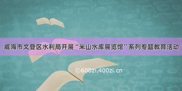 威海市文登区水利局开展“米山水库展览馆”系列专题教育活动