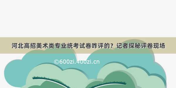 河北高招美术类专业统考试卷咋评的？记者探秘评卷现场