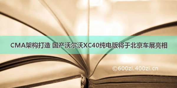 CMA架构打造 国产沃尔沃XC40纯电版将于北京车展亮相