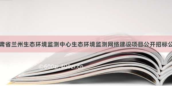 甘肃省兰州生态环境监测中心生态环境监测网络建设项目公开招标公告