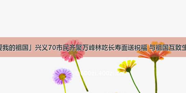 「我爱我的祖国」兴义70市民齐聚万峰林吃长寿面送祝福 与祖国互致生日快乐