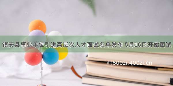 镇安县事业单位引进高层次人才面试名单发布 5月16日开始面试