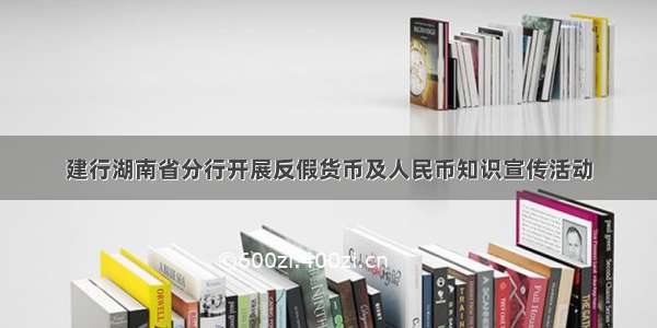 建行湖南省分行开展反假货币及人民币知识宣传活动