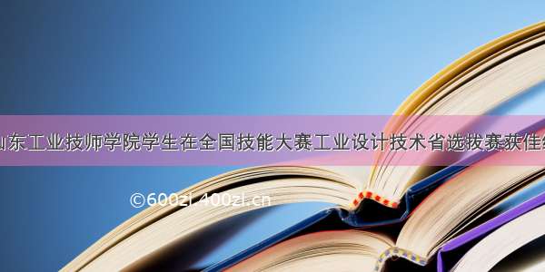 山东工业技师学院学生在全国技能大赛工业设计技术省选拔赛获佳绩