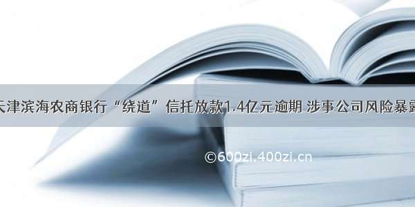 天津滨海农商银行“绕道”信托放款1.4亿元逾期 涉事公司风险暴露
