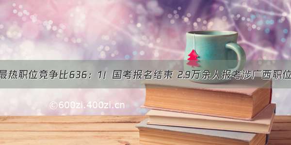 最热职位竞争比636：1！国考报名结束 2.9万余人报考涉广西职位