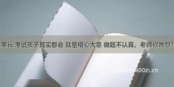 家长:考试孩子其实都会 就是粗心大意 做题不认真。老师你咋怼？