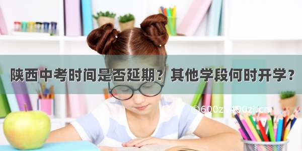 陕西中考时间是否延期？其他学段何时开学？