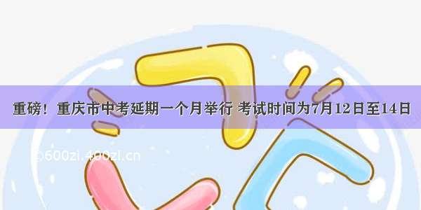 重磅！重庆市中考延期一个月举行 考试时间为7月12日至14日