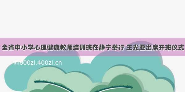 全省中小学心理健康教师培训班在静宁举行 王光亚出席开班仪式