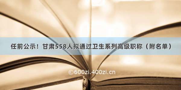 任前公示！甘肃558人拟通过卫生系列高级职称（附名单）