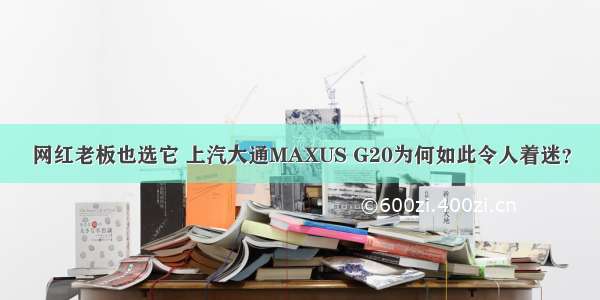 网红老板也选它 上汽大通MAXUS G20为何如此令人着迷？