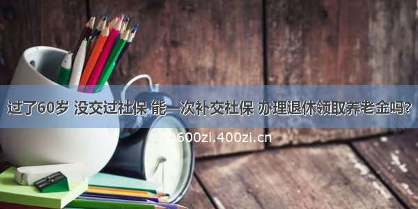 过了60岁 没交过社保 能一次补交社保 办理退休领取养老金吗？