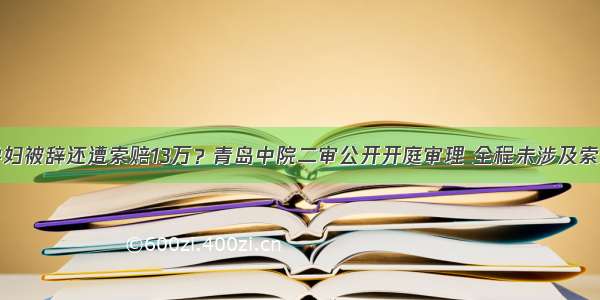 平度孕妇被辞还遭索赔13万？青岛中院二审公开开庭审理 全程未涉及索赔金额