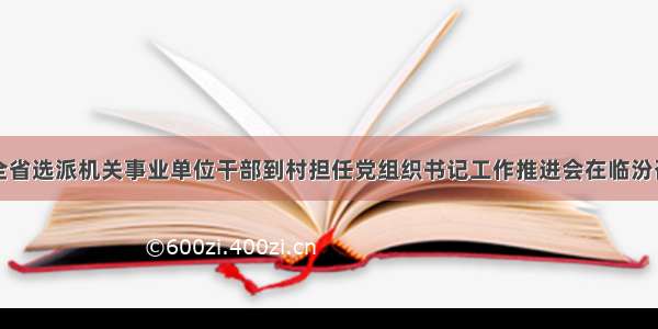全省选派机关事业单位干部到村担任党组织书记工作推进会在临汾召