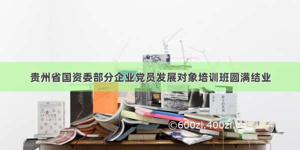 贵州省国资委部分企业党员发展对象培训班圆满结业