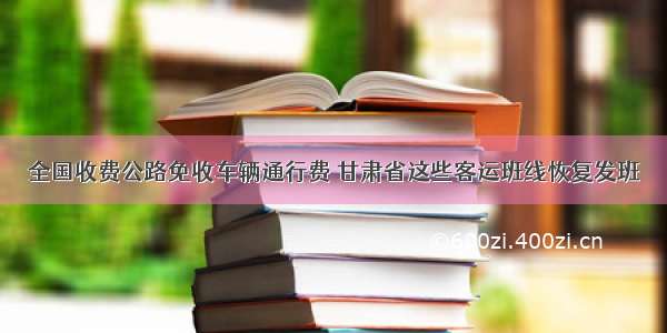 全国收费公路免收车辆通行费 甘肃省这些客运班线恢复发班