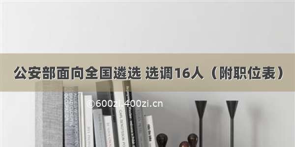 公安部面向全国遴选 选调16人（附职位表）