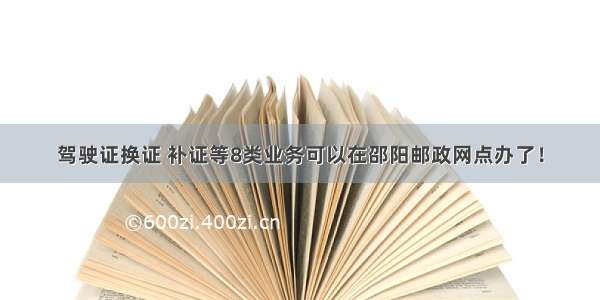 驾驶证换证 补证等8类业务可以在邵阳邮政网点办了！