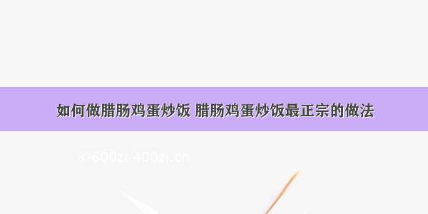 如何做腊肠鸡蛋炒饭 腊肠鸡蛋炒饭最正宗的做法