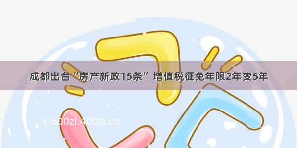 成都出台“房产新政15条” 增值税征免年限2年变5年