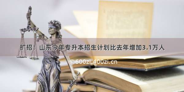 扩招！山东今年专升本招生计划比去年增加3.1万人