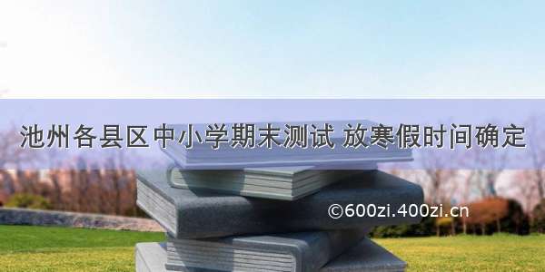 池州各县区中小学期末测试 放寒假时间确定