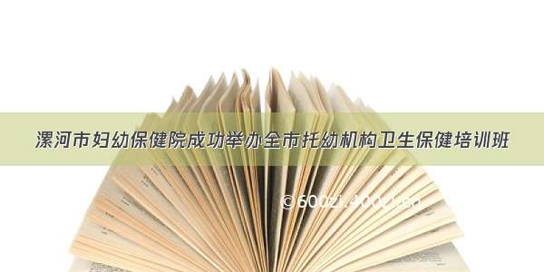 漯河市妇幼保健院成功举办全市托幼机构卫生保健培训班