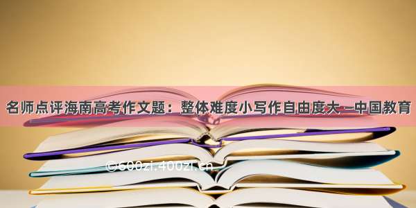 名师点评海南高考作文题：整体难度小写作自由度大 —中国教育