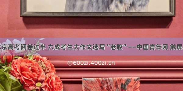北京高考阅卷过半 六成考生大作文选写“老腔”——中国青年网 触屏版