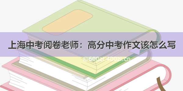 上海中考阅卷老师：高分中考作文该怎么写