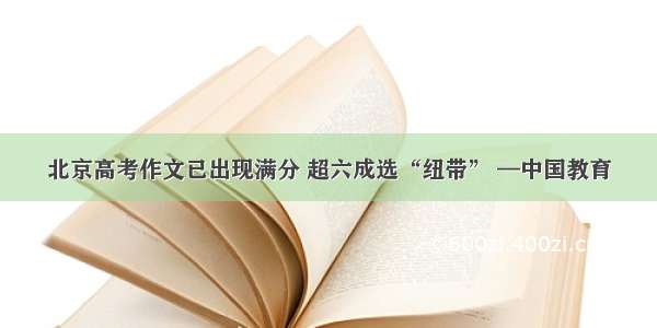 北京高考作文已出现满分 超六成选“纽带” —中国教育