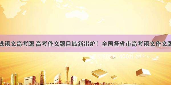 钟南山进语文高考题 高考作文题目最新出炉！全国各省市高考语文作文题目汇总