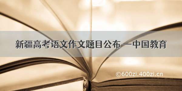新疆高考语文作文题目公布 —中国教育