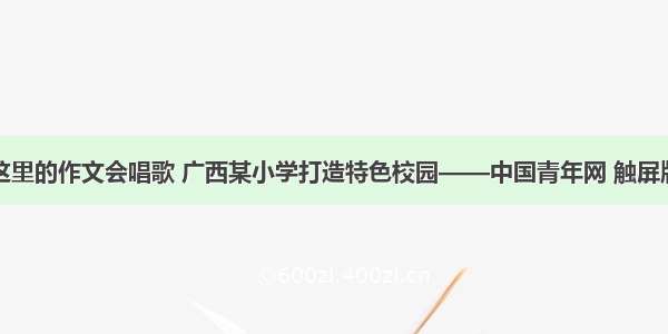 这里的作文会唱歌 广西某小学打造特色校园——中国青年网 触屏版