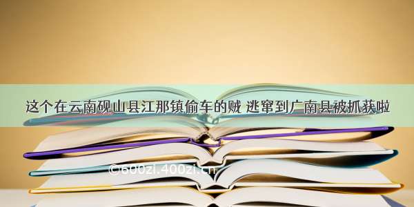 这个在云南砚山县江那镇偷车的贼 逃窜到广南县被抓获啦