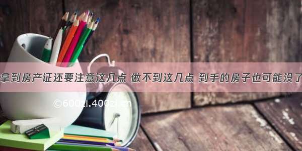 拿到房产证还要注意这几点 做不到这几点 到手的房子也可能没了