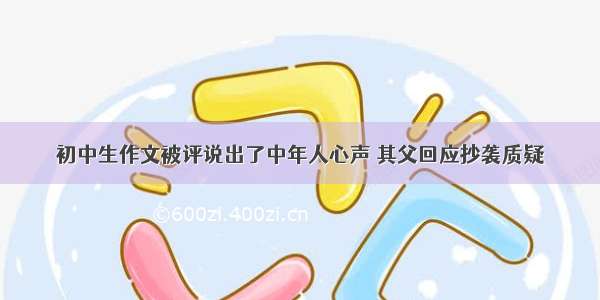 初中生作文被评说出了中年人心声 其父回应抄袭质疑